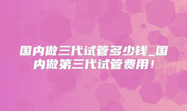 国内做三代试管多少钱_国内做第三代试管费用!