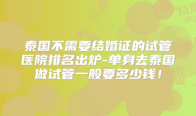 泰国不需要结婚证的试管医院排名出炉-单身去泰国做试管一般要多少钱！