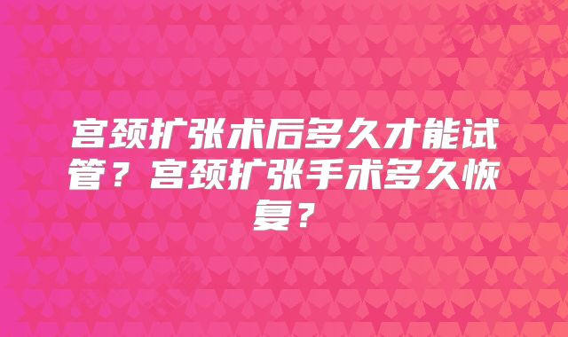 宫颈扩张术后多久才能试管?宫颈扩张手术多久恢复?