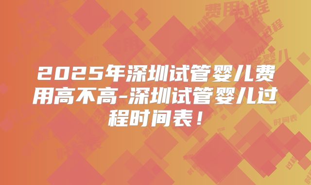 2025年深圳试管婴儿费用高不高-深圳试管婴儿过程时间表!