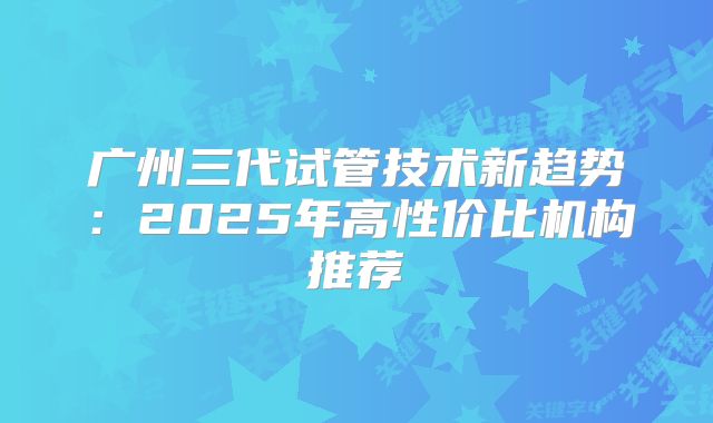 广州三代试管技术新趋势：2025年高性价比机构推荐