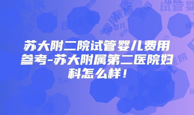 苏大附二院试管婴儿费用参考-苏大附属第二医院妇科怎么样!