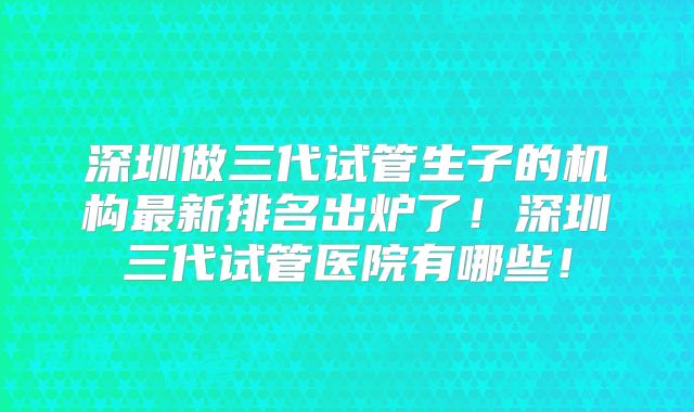 深圳做三代试管生子的机构最新排名出炉了！深圳三代试管医院有哪些！