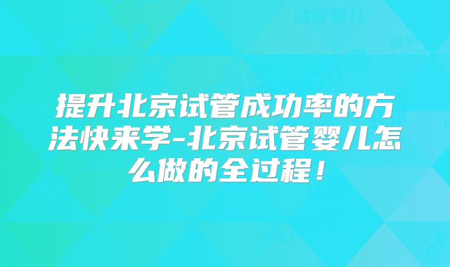 提升北京试管成功率的方法快来学-北京试管婴儿怎么做的全过程!