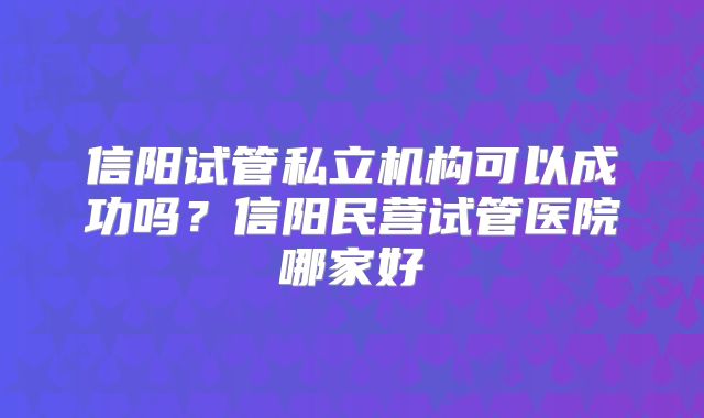 信阳试管私立机构可以成功吗?信阳民营试管医院哪家好