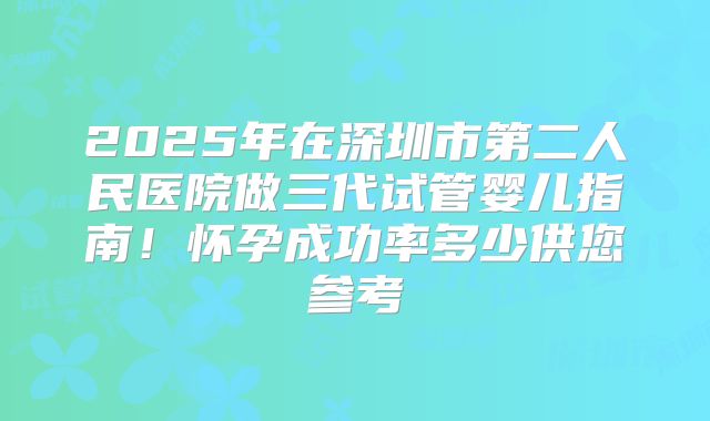 2025年在深圳市第二人民医院做三代试管婴儿指南!怀孕成功率多少供您参考