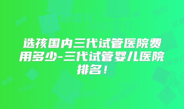 选孩国内三代试管医院费用多少-三代试管婴儿医院排名!