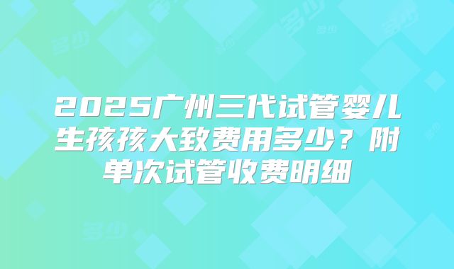 2025广州三代试管婴儿生孩孩大致费用多少？附单次试管收费明细