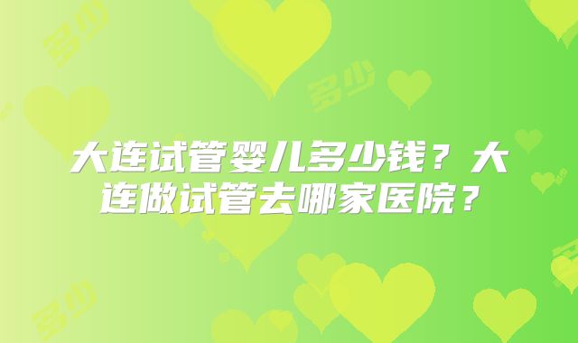 大连试管婴儿多少钱?大连做试管去哪家医院?