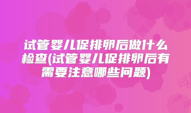 试管婴儿促排卵后做什么检查(试管婴儿促排卵后有需要注意哪些问题)