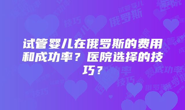 试管婴儿在俄罗斯的费用和成功率？医院选择的技巧？