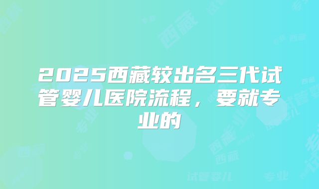 2025西藏较出名三代试管婴儿医院流程,要就专业的