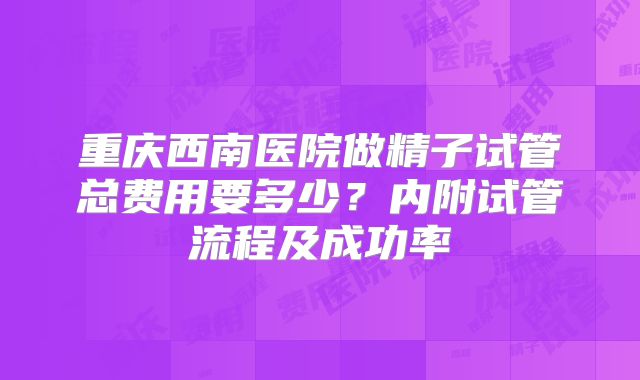 重庆西南医院做精子试管总费用要多少？内附试管流程及成功率