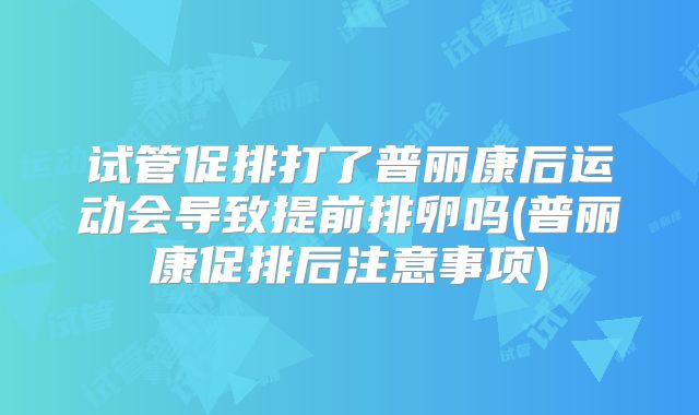试管促排打了普丽康后运动会导致提前排卵吗(普丽康促排后注意事项)