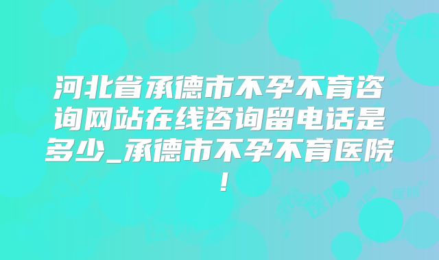 河北省承德市不孕不育咨询网站在线咨询留电话是多少_承德市不孕不育医院！