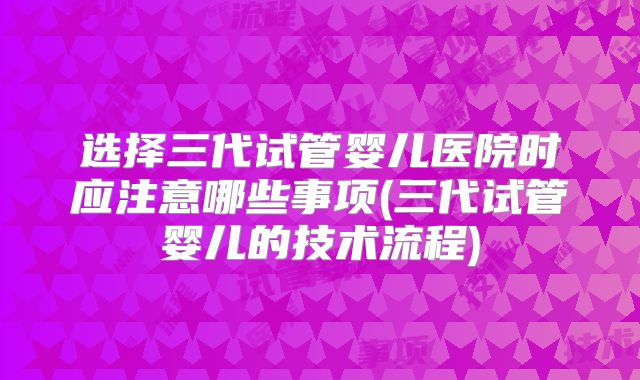 选择三代试管婴儿医院时应注意哪些事项(三代试管婴儿的技术流程)