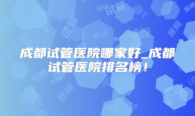 成都试管医院哪家好_成都试管医院排名榜！