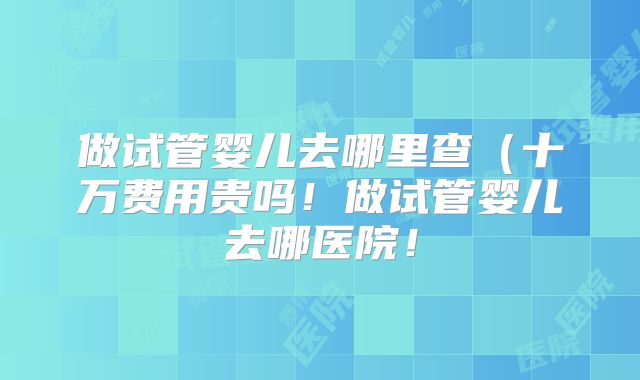 做试管婴儿去哪里查（十万费用贵吗！做试管婴儿去哪医院！