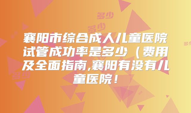 襄阳市综合成人儿童医院试管成功率是多少(费用及全面指南,襄阳有没有儿童医院!