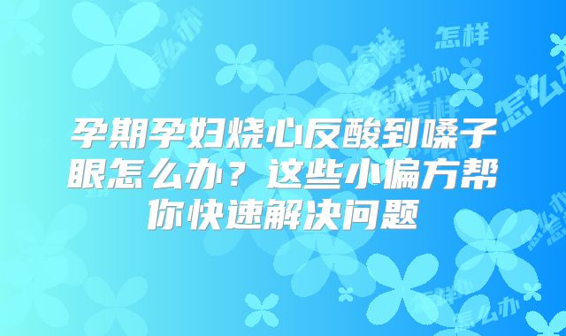 孕期孕妇烧心反酸到嗓子眼怎么办？这些小偏方帮你快速解决问题