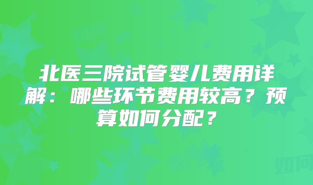 北医三院试管婴儿费用详解:哪些环节费用较高?预算如何分配?