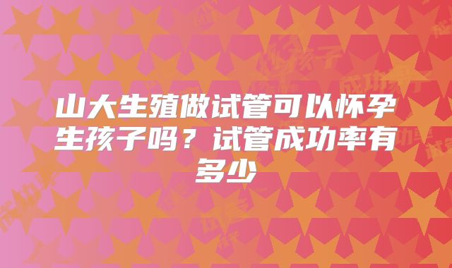 山大生殖做试管可以怀孕生孩子吗？试管成功率有多少