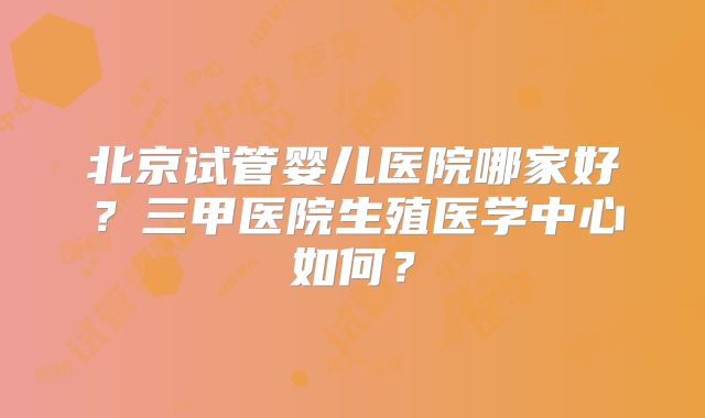 北京试管婴儿医院哪家好？三甲医院生殖医学中心如何？