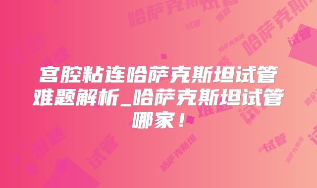 宫腔粘连哈萨克斯坦试管难题解析_哈萨克斯坦试管哪家！