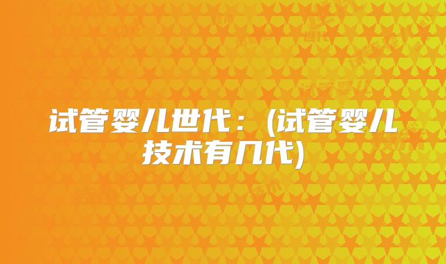 试管婴儿世代：(试管婴儿技术有几代)