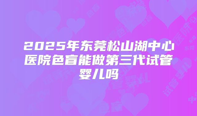 2025年东莞松山湖中心医院色盲能做第三代试管婴儿吗