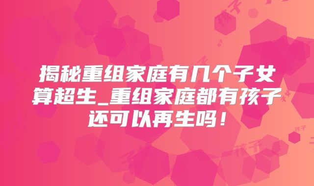 揭秘重组家庭有几个子女算超生_重组家庭都有孩子还可以再生吗!