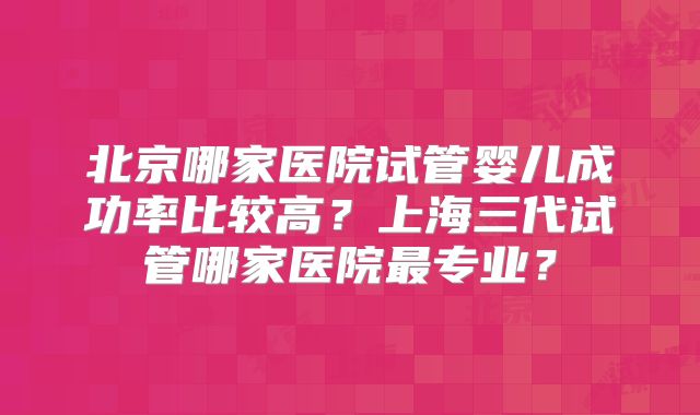 北京哪家医院试管婴儿成功率比较高？上海三代试管哪家医院最专业？