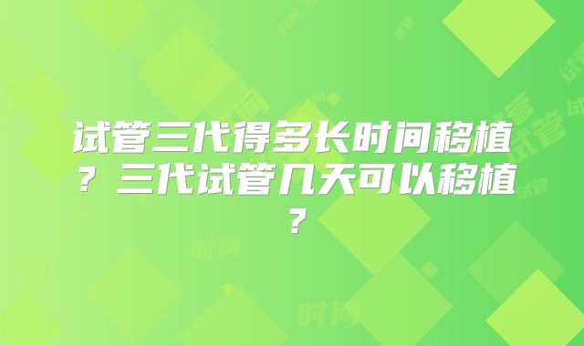 试管三代得多长时间移植？三代试管几天可以移植？