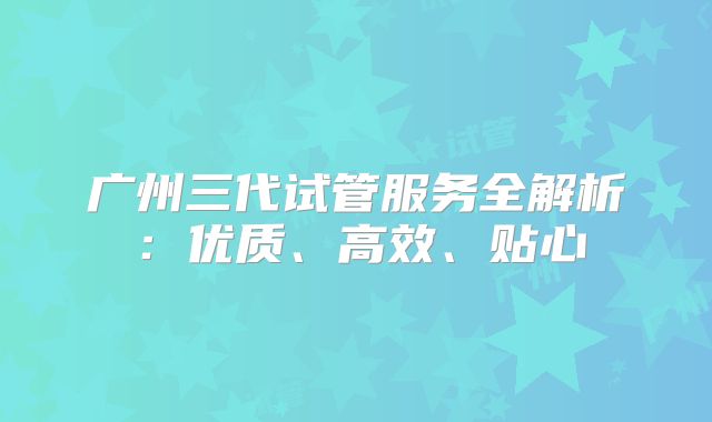广州三代试管服务全解析：优质、高效、贴心