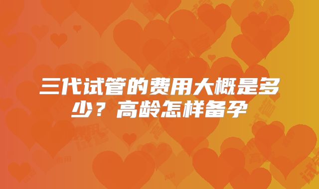 三代试管的费用大概是多少？高龄怎样备孕