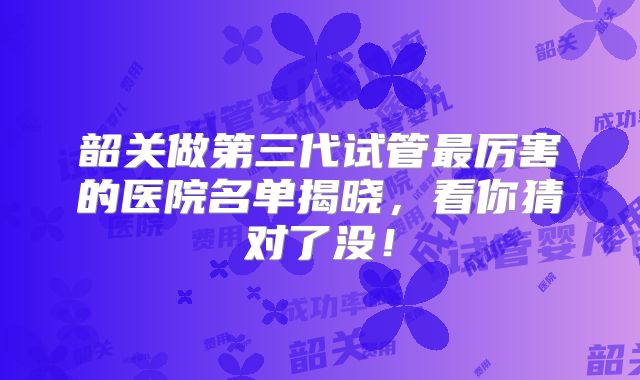 韶关做第三代试管最厉害的医院名单揭晓，看你猜对了没！