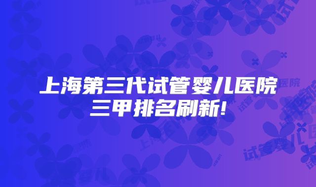 上海第三代试管婴儿医院三甲排名刷新!