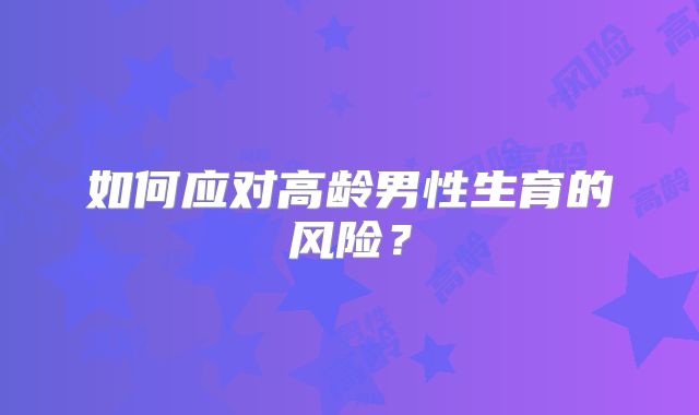 如何应对高龄男性生育的风险？