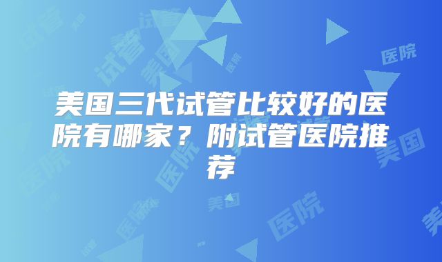 美国三代试管比较好的医院有哪家？附试管医院推荐
