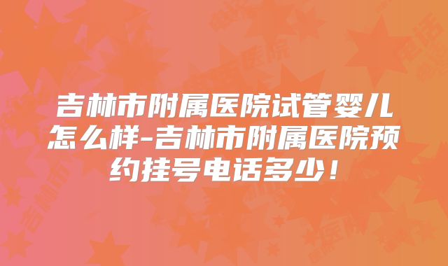 吉林市附属医院试管婴儿怎么样-吉林市附属医院预约挂号电话多少!