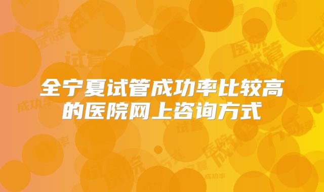 全宁夏试管成功率比较高的医院网上咨询方式