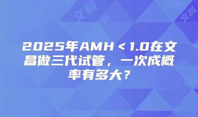 2025年AMH<1.0在文昌做三代试管,一次成概率有多大?