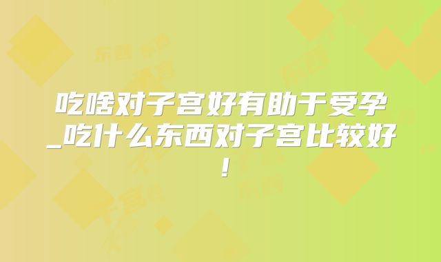 吃啥对子宫好有助于受孕_吃什么东西对子宫比较好！