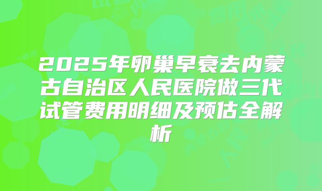 2025年卵巢早衰去内蒙古自治区人民医院做三代试管费用明细及预估全解析