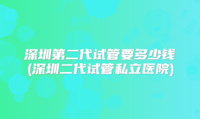 深圳第二代试管要多少钱(深圳二代试管私立医院)