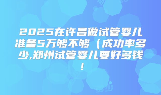 2025在许昌做试管婴儿准备5万够不够（成功率多少,郑州试管婴儿要好多钱！