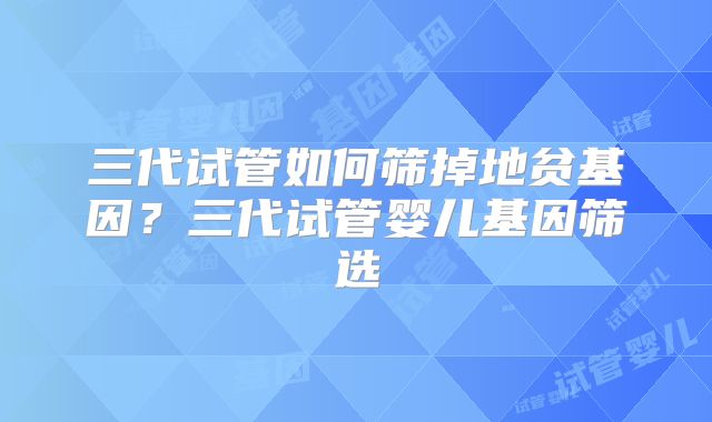三代试管如何筛掉地贫基因？三代试管婴儿基因筛选