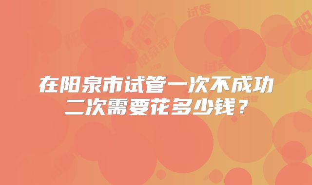 在阳泉市试管一次不成功二次需要花多少钱?