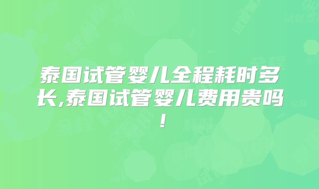 泰国试管婴儿全程耗时多长,泰国试管婴儿费用贵吗!