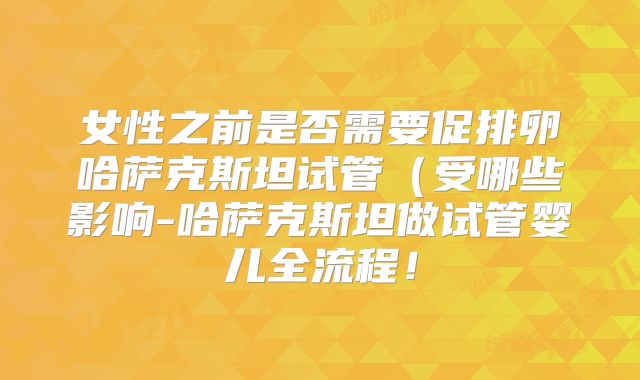 女性之前是否需要促排卵哈萨克斯坦试管（受哪些影响-哈萨克斯坦做试管婴儿全流程！
